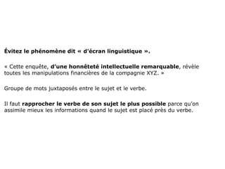 Évitez le phénomène dit « d’écran linguistique ».

« Cette enquête, d’une honnêteté intellectuelle remarquable, révèle
toutes les manipulations financières de la compagnie XYZ. »

Groupe de mots juxtaposés entre le sujet et le verbe.

Il faut rapprocher le verbe de son sujet le plus possible parce qu’on
assimile mieux les informations quand le sujet est placé près du verbe.
 