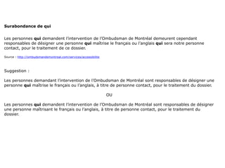 Surabondance de qui


Les personnes qui demandent l’intervention de l’Ombudsman de Montréal demeurent cependant
responsables de désigner une personne qui maîtrise le français ou l’anglais qui sera notre personne
contact, pour le traitement de ce dossier.

Source : http://ombudsmandemontreal.com/services/accessibilite




Suggestion :

Les personnes demandant l’intervention de l’Ombudsman de Montréal sont responsables de désigner une
personne qui maîtrise le français ou l’anglais, à titre de personne contact, pour le traitement du dossier.

                                                                 OU

Les personnes qui demandent l’intervention de l’Ombudsman de Montréal sont responsables de désigner
une personne maîtrisant le français ou l’anglais, à titre de personne contact, pour le traitement du
dossier.
 