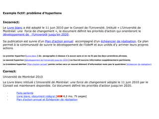 Exemple fictif: problème d'hyperliens


Incorrect:
Le Livre blanc a été adopté le 11 juin 2010 par le Conseil de l’Université. Intitulé « L’Université de
Montréal: une force de changement », le document définit les priorités d’action qui orienteront le
développement de l’Université jusqu’en 2020.

Sa publication est suivie d’un Plan d'action annuel accompagné d’un échéancier de réalisation. Ce plan
permet à la communauté de suivre le développement de l’UdeM et aux unités d’y arrimer leurs propres
actions.

Le premier hyperlien [Livre blanc ] du paragraphe ci-dessus n'a aucun sens si on ne lit pas les deux premières phrases.

Le second hyperlien [développement de l’Université jusqu’en 2020.] ne fournit aucune information supplémentaire pertinente.

Le troisième hyperlien [Plan d'action annuel] pointe certes vers un nouvel élément d'information mais pas le quatrième [échéancier de réalisation].



Correct:
Université de Montréal 2010
Le Livre blanc intitulé L'Université de Montréal: une force de changement adopté le 11 juin 2010 par le
Conseil est maintenant disponible. Ce document définit les priorités d’action jusqu'en 2020.
 