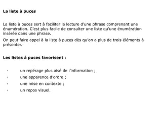 La liste à puces


La liste à puces sert à faciliter la lecture d'une phrase comprenant une
énumération. C’est plus facile de consulter une liste qu’une énumération
insérée dans une phrase.
On peut faire appel à la liste à puces dès qu’on a plus de trois éléments à
présenter.


Les listes à puces favorisent :


  ·      un repérage plus aisé de l’information ;
  ·      une apparence d’ordre ;
  ·      une mise en contexte ;
  ·      un repos visuel.
 