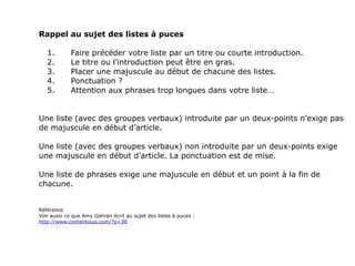 Rappel au sujet des listes à puces

   1.        Faire précéder votre liste par un titre ou courte introduction.
   2.        Le titre ou l’introduction peut être en gras.
   3.        Placer une majuscule au début de chacune des listes.
   4.        Ponctuation ?
   5.        Attention aux phrases trop longues dans votre liste…


Une liste (avec des groupes verbaux) introduite par un deux-points n’exige pas
de majuscule en début d’article.

Une liste (avec des groupes verbaux) non introduite par un deux-points exige
une majuscule en début d’article. La ponctuation est de mise.

Une liste de phrases exige une majuscule en début et un point à la fin de
chacune.


Référence
Voir aussi ce que Amy Gahran écrit au sujet des listes à puces :
http://www.contentious.com/?p=38
 