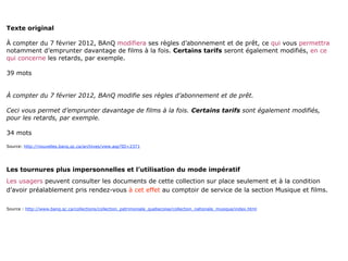 Texte original

À compter du 7 février 2012, BAnQ modifiera ses règles d’abonnement et de prêt, ce qui vous permettra
notamment d’emprunter davantage de films à la fois. Certains tarifs seront également modifiés, en ce
qui concerne les retards, par exemple.

39 mots


À compter du 7 février 2012, BAnQ modifie ses règles d’abonnement et de prêt.

Ceci vous permet d’emprunter davantage de films à la fois. Certains tarifs sont également modifiés,
pour les retards, par exemple.

34 mots

Source: http://nouvelles.banq.qc.ca/archives/view.asp?ID=2371




Les tournures plus impersonnelles et l’utilisation du mode impératif
Les usagers peuvent consulter les documents de cette collection sur place seulement et à la condition
d’avoir préalablement pris rendez-vous à cet effet au comptoir de service de la section Musique et films.


Source : http://www.banq.qc.ca/collections/collection_patrimoniale_quebecoise/collection_nationale_musique/index.html
 