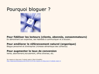 Pourquoi bloguer ?




Pour fidéliser les lecteurs (clients, abonnés, consommateurs)
En démontrant son expertise, ses habiletés à communiquer et à écouter...

Pour améliorer le référencement naturel (organique)
Blogue personnel et d’entreprise (richesse sémantique des contenus)

Pour augmenter le taux de conversion
Vente, abonnement,recrutement, offres diverses, etc.


Ten reasons to blog even if nobody reads it (Mark Schaeffer)
http://www.businessesgrow.com/2010/11/07/ten-reasons-to-blog-even-if-nobody-reads-it/
 