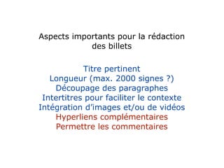 Aspects importants pour la rédaction
            des billets

            Titre pertinent
   Longueur (max. 2000 signes ?)
    Découpage des paragraphes
 Intertitres pour faciliter le contexte
Intégration d’images et/ou de vidéos
    Hyperliens complémentaires
     Permettre les commentaires
 