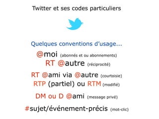 Twitter et ses codes particuliers




 Quelques conventions d’usage...
   @moi (abonnés et ou abonnements)
    RT @autre (réciprocité)
 RT @ami via @autre (courtoisie)
  RTP (partiel) ou RTM (modifié)
   DM ou D @ami        (message privé)


#sujet/événement-précis           (mot-clic)
 
