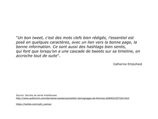 "Un bon tweet, c'est des mots clefs bien rédigés, l’essentiel est
posé en quelques caractères, avec un lien vers la bonne page, la
bonne information. Ce sont aussi des hashtags bien sentis,
qui font que lorsqu'on a une cascade de tweets sur sa timeline, on
accroche tout de suite".

                                                                               Catherine Ertzscheid




Source: Secrets de serial #twitteuses
http://www.aufeminin.com/dernieres-tendances/twitter-temoignages-de-femmes-d28903c357334.html

https://twitter.com/cath_woman
 