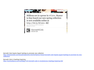 Kenneth Cole hijacks Egypt hashtag to promote new collection
http://thenextweb.com/socialmedia/2011/02/03/fashion-brand-kenneth-cole-hijacks-egypt-hashtag-to-promote-its-new-
collection/

Kenneth Cole in Hashtag hijacking
http://econsultancy.com/us/blog/7122-kenneth-cole-in-revolutionary-hashtag-hijacking-fail
 