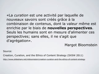 «La curation est une activité par laquelle de
   nouveaux savoirs sont créés grâce à la
   combinaison de contenus, dont la valeur même est
   enrichie par le biais de nouvelles perspectives.
   Seuls les humains sont en mesure d'alimenter ces
   perspectives; sans elles, il ne s'agit que
   d'agrégation».
                                      Margot Bloomstein
Source:
Creation, Curation, and the Ethics of Content Strategy (SXSW 2011)
http://www.slideshare.net/mbloomstein/creation-curation-and-the-ethics-of-content-strategy
 