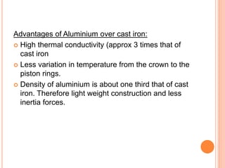 Advantages of Aluminium over cast iron:
 High thermal conductivity (approx 3 times that of
cast iron
 Less variation in temperature from the crown to the
piston rings.
 Density of aluminium is about one third that of cast
iron. Therefore light weight construction and less
inertia forces.
 