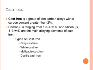 CAST IRON:
 Cast iron is a group of iron-carbon alloys with a
carbon content greater than 2%.
 Carbon (C) ranging from 1.8–4 wt%, and silicon (Si)
1–3 wt% are the main alloying elements of cast
iron.
Types of Cast Iron
 Grey cast iron
 White cast iron
 Malleable cast iron
 Ductile cast iron
 