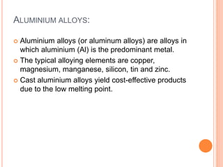 ALUMINIUM ALLOYS:
 Aluminium alloys (or aluminum alloys) are alloys in
which aluminium (Al) is the predominant metal.
 The typical alloying elements are copper,
magnesium, manganese, silicon, tin and zinc.
 Cast aluminium alloys yield cost-effective products
due to the low melting point.
 