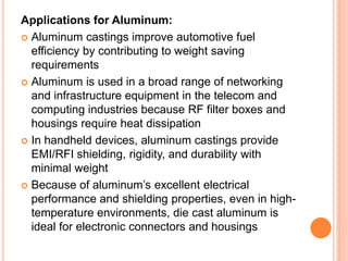 Applications for Aluminum:
 Aluminum castings improve automotive fuel
efficiency by contributing to weight saving
requirements
 Aluminum is used in a broad range of networking
and infrastructure equipment in the telecom and
computing industries because RF filter boxes and
housings require heat dissipation
 In handheld devices, aluminum castings provide
EMI/RFI shielding, rigidity, and durability with
minimal weight
 Because of aluminum’s excellent electrical
performance and shielding properties, even in high-
temperature environments, die cast aluminum is
ideal for electronic connectors and housings
 