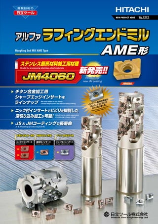 NEW PRODUCT NEWS

AME 形

Roughing End Mill AME Type

ステンレス鋼系材料加工用材種
Grade for processing stainless-steel materials

新発売！
！
Introducing
new JM coating

チタン合金加工用
シャープエッジインサートを
ラインナップ

We have added to our lineup
a sharp-edged insert for titanium alloy cutting.

ニック付インサートでビビリを抑制した
深切り込み加工が可能
！

Nicked inserts enable suppression
of chattering in heavy milling!

JS & JMコーティングで長寿命
JS & JM coatings provide long tool life.

低抵抗 汎用、
・
第一推奨

側面中仕上用途

チタン合金加工用

Low cutting force,
general-purpose type; First recommended

For semi finishing

For titanium cutting

ニック付インサート
Nicked inserts

波切刃インサート
Wave-edged inserts

シャープエッジインサート
Sharp-edged inserts

N2
FT
N3

No.1212

RS

正化
の適
配列
り
サート らにびび
イン り、
さ
た。 r
し
によ
なりま tion furthe
にくく ert distribuering.
s
att
ized in
es ch
Optim suppress

JM4060

 