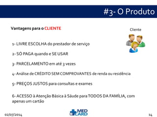 #3- O Produto 
Vantagens para o CLIENTE 
1- LIVRE ESCOLHA do prestador de serviço 
2- SÓ PAGA quando e SE USAR 
Cliente 
3- PARCELAMENTO em até 3 vezes 
4- Análise de CRÉDITO SEM COMPROVANTES de renda ou residência 
5- PREÇOS JUSTOS para consultas e exames 
6-ACESSO à Atenção Básica à Sáude para TODOS DA FAMÍLIA, com 
apenas um cartão 
02/07/2014 14 
 