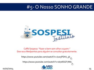 #5- O Nosso SONHO GRANDE 
Caffè Sospeso: “fazer o bem sem olhar a quem.” 
Doe seus Medpontos para alguém se consultar gratuitamente. 
https://www.youtube.com/watch?v=J1w5PDHJ_3k 
https://www.youtube.com/watch?v=sb7dISQT7M0 
02/07/2014 25 
 