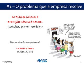 #1 – O problema que a empresa resolve 
A FALTA de ACESSO à 
ATENÇÃO BÁSICA À SAUDE. 
(consultas, exames, remédios) 
Quem mais sofre esse problema? 
OS MAIS POBRES 
CLASSES C, D e E 
02/07/2014 4 
 