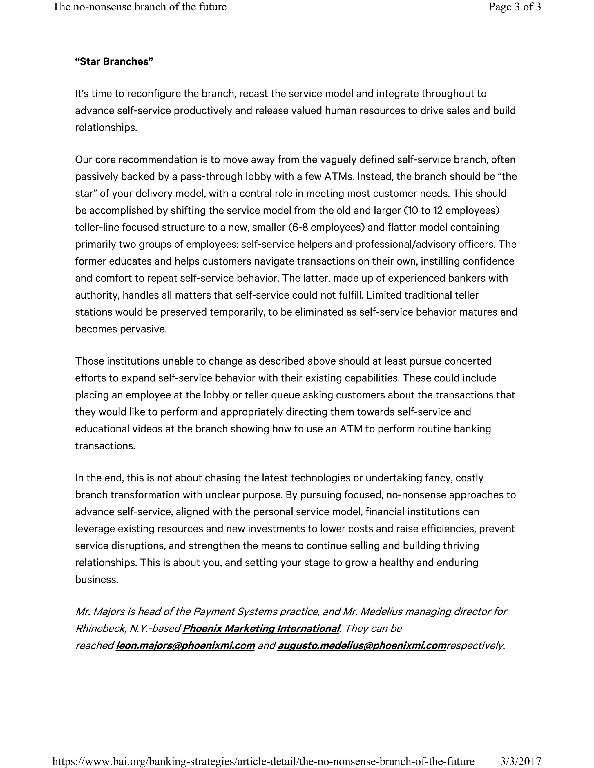 “Star Branches”
It’s time to reconfigure the branch, recast the service model and integrate throughout to
advance self-service productively and release valued human resources to drive sales and build
relationships.
Our core recommendation is to move away from the vaguely defined self-service branch, often
passively backed by a pass-through lobby with a few ATMs. Instead, the branch should be “the
star” of your delivery model, with a central role in meeting most customer needs. This should
be accomplished by shifting the service model from the old and larger (10 to 12 employees)
teller-line focused structure to a new, smaller (6-8 employees) and flatter model containing
primarily two groups of employees: self-service helpers and professional/advisory officers. The
former educates and helps customers navigate transactions on their own, instilling confidence
and comfort to repeat self-service behavior. The latter, made up of experienced bankers with
authority, handles all matters that self-service could not fulfill. Limited traditional teller
stations would be preserved temporarily, to be eliminated as self-service behavior matures and
becomes pervasive.
Those institutions unable to change as described above should at least pursue concerted
efforts to expand self-service behavior with their existing capabilities. These could include
placing an employee at the lobby or teller queue asking customers about the transactions that
they would like to perform and appropriately directing them towards self-service and
educational videos at the branch showing how to use an ATM to perform routine banking
transactions.
In the end, this is not about chasing the latest technologies or undertaking fancy, costly
branch transformation with unclear purpose. By pursuing focused, no-nonsense approaches to
advance self-service, aligned with the personal service model, financial institutions can
leverage existing resources and new investments to lower costs and raise efficiencies, prevent
service disruptions, and strengthen the means to continue selling and building thriving
relationships. This is about you, and setting your stage to grow a healthy and enduring
business.
Mr. Majors is head of the Payment Systems practice, and Mr. Medelius managing director for
Rhinebeck, N.Y.-based Phoenix Marketing International. They can be
reached leon.majors@phoenixmi.com and augusto.medelius@phoenixmi.comrespectively.
Page 3 of 3The no-nonsense branch of the future
3/3/2017https://www.bai.org/banking-strategies/article-detail/the-no-nonsense-branch-of-the-future
 