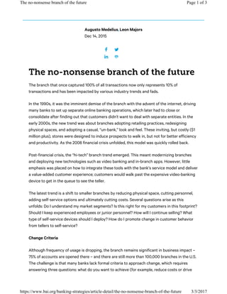 Dec 14, 2015
The branch that once captured 100% of all transactions now only represents 10% of
transactions and has been impacted by various industry trends and fads.
In the 1990s, it was the imminent demise of the branch with the advent of the internet, driving
many banks to set up separate online banking operations, which later had to close or
consolidate after finding out that customers didn’t want to deal with separate entities. In the
early 2000s, the new trend was about branches adopting retailing practices, redesigning
physical spaces, and adopting a casual, “un-bank,” look and feel. These inviting, but costly ($1
million plus), stores were designed to induce prospects to walk in, but not for better efficiency
and productivity. As the 2008 financial crisis unfolded, this model was quickly rolled back.
Post-financial crisis, the “hi-tech” branch trend emerged. This meant modernizing branches
and deploying new technologies such as video banking and in-branch apps. However, little
emphasis was placed on how to integrate these tools with the bank’s service model and deliver
a value-added customer experience; customers would walk past the expensive video-banking
device to get in the queue to see the teller.
The latest trend is a shift to smaller branches by reducing physical space, cutting personnel,
adding self-service options and ultimately cutting costs. Several questions arise as this
unfolds: Do I understand my market segments? Is this right for my customers in this footprint?
Should I keep experienced employees or junior personnel? How will I continue selling? What
type of self-service devices should I deploy? How do I promote change in customer behavior
from tellers to self-service?
Change Criteria
Although frequency of usage is dropping, the branch remains significant in business impact –
75% of accounts are opened there – and there are still more than 100,000 branches in the U.S.
The challenge is that many banks lack formal criteria to approach change, which requires
answering three questions: what do you want to achieve (for example, reduce costs or drive
Augusto Medelius,Leon Majors
Page 1 of 3The no-nonsense branch of the future
3/3/2017https://www.bai.org/banking-strategies/article-detail/the-no-nonsense-branch-of-the-future
 