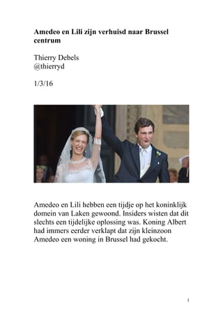 Amedeo en Lili zijn verhuisd naar Brussel
centrum
Thierry Debels
@thierryd
1/3/16
Amedeo en Lili hebben een tijdje op het koninklijk
domein van Laken gewoond. Insiders wisten dat dit
slechts een tijdelijke oplossing was. Koning Albert
had immers eerder verklapt dat zijn kleinzoon
Amedeo een woning in Brussel had gekocht.
1
 