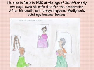 He died in Paris in 1920 at the age of 36. After only
two days, even his wife died for the desperation.
After his death, as it always happens, Modigliani’s
paintings became famous.
 