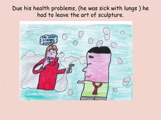 Due his health problems, (he was sick with lungs ) he
had to leave the art of sculpture.
 