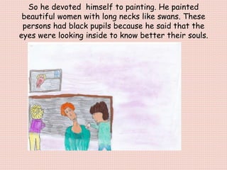 So he devoted himself to painting. He painted
beautiful women with long necks like swans. These
persons had black pupils because he said that the
eyes were looking inside to know better their souls.
 