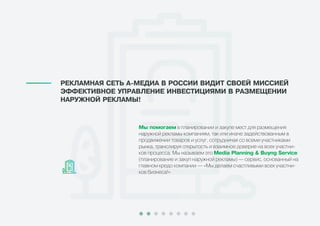 Ìû ïîìîãàåì в планировании и закупе мест для размещения
наружной рекламы компаниям, так или иначе задействованным в
продвижении товаров и услуг, сотрудничая со всеми участниками
рынка, транслируя открытость и взаимное доверие на всех участни-
ков процесса. Мы называем это Media Planning & Buyng Service
(планирование и закуп наружной рекламы) — сервис, основанный на
главном кредо компании — «Мы делаем счастливыми всех участни-
ков бизнеса!»
ÐÅÊËÀÌÍÀß ÑÅÒÜ À-ÌÅÄÈÀ Â ÐÎÑÑÈÈ ÂÈÄÈÒ ÑÂÎÅÉ ÌÈÑÑÈÅÉ
ÝÔÔÅÊÒÈÂÍÎÅ ÓÏÐÀÂËÅÍÈÅ ÈÍÂÅÑÒÈÖÈßÌÈ Â ÐÀÇÌÅÙÅÍÈÈ
ÍÀÐÓÆÍÎÉ ÐÅÊËÀÌÛ!
 