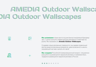 Ìû ðàçâèâàåì новые места под рекламные имиджевые брандмау-
эры, с целью улучшить инфраструктуру рекламного инвентаря на
рынке. Мы называем это Amedia Outdoor Wallscapes.
Создавая новые рекламные поверхности, мы задаем правильный
вектор развития рекламных форматов, даем возможность менять
окружающий нас мир и делать его ярче!
Ìû ñîçäàåì Российский коммуникационный холдинг, специализи-
рующийся на размещении наружной рекламы и стремимся быть
лидером в размещении наружной рекламы в России.
 