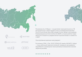 Рекламная сеть А-Медиа — осуществляет свою деятельность в 76
регионах России, предоставляет услуги по размещению рекламы
Out-Of-Home более чем в 500 городах России. Входит в ассоциацию
Коммуникационных Агентств России (АКАР), а так же в рейтинг меди-
аагентств и холдингов, разработанный порталом Sostav.ru совместно
с АКАР.
Свои рекламные кампании нам доверяют:
Ростелеком, STIHL, UTair, TELE2, SOKOLOV Jewerly, INCANTO, Gulliver
— лишь небольшой перечень компаний, оказавших нам доверие в
медиабаинге и размещении своих рекламных материалов в каналах
наружной рекламы.
 