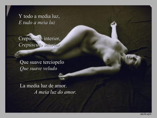 Y todo a media luz,  E tudo a meia luz Crepúsculo interior,  Crepúsculo interior, Que suave terciopelo  Que suave veludo La media luz de amor.  A meia luz do amor.   