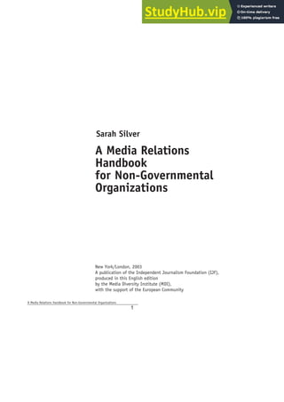 Sarah Silver
A Media Relations
Handbook
for Non-Governmental
Organizations
New York/London, 2003
A publication of the Independent Journalism Foundation (IJF),
produced in this English edition
by the Media Diversity Institute (MDI),
with the support of the European Community
A Media Relations Handbook for Non-Governmental Organizations
1
 