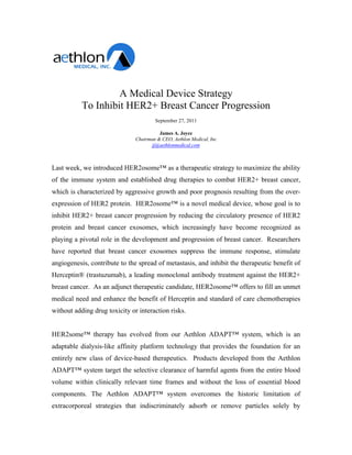 A Medical Device Strategy
           To Inhibit HER2+ Breast Cancer Progression
                                       September 27, 2011

                                         James A. Joyce
                               Chairman & CEO, Aethlon Medical, Inc
                                      jj@aethlonmedical.com



Last week, we introduced HER2osome™ as a therapeutic strategy to maximize the ability
of the immune system and established drug therapies to combat HER2+ breast cancer,
which is characterized by aggressive growth and poor prognosis resulting from the over-
expression of HER2 protein. HER2osome™ is a novel medical device, whose goal is to
inhibit HER2+ breast cancer progression by reducing the circulatory presence of HER2
protein and breast cancer exosomes, which increasingly have become recognized as
playing a pivotal role in the development and progression of breast cancer. Researchers
have reported that breast cancer exosomes suppress the immune response, stimulate
angiogenesis, contribute to the spread of metastasis, and inhibit the therapeutic benefit of
Herceptin® (trastuzumab), a leading monoclonal antibody treatment against the HER2+
breast cancer. As an adjunct therapeutic candidate, HER2osome™ offers to fill an unmet
medical need and enhance the benefit of Herceptin and standard of care chemotherapies
without adding drug toxicity or interaction risks.


HER2some™ therapy has evolved from our Aethlon ADAPT™ system, which is an
adaptable dialysis-like affinity platform technology that provides the foundation for an
entirely new class of device-based therapeutics. Products developed from the Aethlon
ADAPT™ system target the selective clearance of harmful agents from the entire blood
volume within clinically relevant time frames and without the loss of essential blood
components. The Aethlon ADAPT™ system overcomes the historic limitation of
extracorporeal strategies that indiscriminately adsorb or remove particles solely by
 