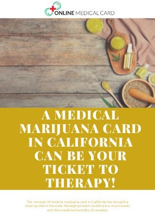 The concept of medical marijuana card in California has brought a
relaxing vibe in the state. Managing health conditions is much-easier
with the medicinal benefits of cannabis.
A MEDICAL
MARIJUANA CARD
IN CALIFORNIA
CAN BE YOUR
TICKET TO
THERAPY!
 