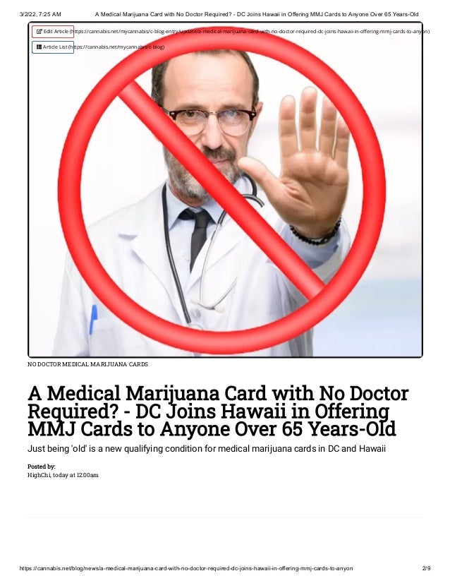 3/2/22, 7:25 AM A Medical Marijuana Card with No Doctor Required? - DC Joins Hawaii in Offering MMJ Cards to Anyone Over 65 Years-Old
https://cannabis.net/blog/news/a-medical-marijuana-card-with-no-doctor-required-dc-joins-hawaii-in-offering-mmj-cards-to-anyon 2/9
NO DOCTOR MEDICAL MARIJUANA CARDS
A Medical Marijuana Card with No Doctor
Required? - DC Joins Hawaii in Offering
MMJ Cards to Anyone Over 65 Years-Old
Just being 'old' is a new qualifying condition for medical marijuana cards in DC and Hawaii
Posted by:

HighChi, today at 12:00am
 Edit Article (https://cannabis.net/mycannabis/c-blog-entry/update/a-medical-marijuana-card-with-no-doctor-required-dc-joins-hawaii-in-offering-mmj-cards-to-anyon)
 Article List (https://cannabis.net/mycannabis/c-blog)
 