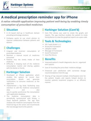 A native mhealth application improving patient well-being by enabling timely
consumption of prescribed medicines
 A US based start-up in healthcare domain
providing technology solutions
 Company wants to use smart phones to
improve collaboration between patients and
doctors
A medical prescription reminder app for iPhone
 Core Plot Library was used to create the graphs and
reports. The app interface enables the patient to invite
family/doctor to view the graphical reports via a pass code.
www.harbinger-systems.com © Harbinger Systems rfi@harbingergroup.com
Calibri, 20, Bold
 Irregular and incorrect consumption of
prescribed medicine
 Maintain a manual record of medicines
consumed
 Patients miss the timely intake of their
medicines
 Difficulty in keeping track of the medicine
consumption routine and sharing updates
with the doctor or family
Mobile Application Development
Situation Harbinger Solution (Cont’d)
Challenges
Tools & Technologies
 iOS 7 with Xcode 5.1.1
 Kinvey Kit Framework
 LibSqlite 3.dylib
 Message UI Framework
 Social Framework
 Core Plot library
 Developed an iPhone application which
enables the patient to record their
prescription details and generate
notifications to consume medicines at the
right time.
 Implemented a log book facilitating easy
interface to add the medicine consumption
data and also
way to quickly synchronize the consumption
with application database.
 The medicine consumption data is
periodically synchronized with Kinvey, a
cloud backend platform. The app then
analyses the medicine consumption from the
historical log on the server and recommends
the next dosage level to the patient.
Harbinger Solution
 Improved patient’s health diagnostics due to organized
alert options
 Ease of recording the prescribed medicine dosage
 Enhanced user satisfaction with corrective dosage
recommendations from the app
 Sharing of log reduced multiple clinic/hospital visits for
the patient. Graphs and reports helped doctors to
monitor patients treatment progress in an efficient
manner.
Benefits
 