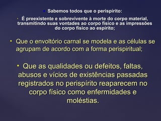  Sabemos todos que o perispírito:Sabemos todos que o perispírito:
• É preexistente e sobrevivente à morte do corpo material,É preexistente e sobrevivente à morte do corpo material,
transmitindo suas vontades ao corpo físico e as impressõestransmitindo suas vontades ao corpo físico e as impressões
do corpo físico ao espírito;do corpo físico ao espírito;
• Que o envoltório carnal se modela e as células seQue o envoltório carnal se modela e as células se
agrupam de acordo com a forma perispiritual;agrupam de acordo com a forma perispiritual;
• Que as qualidades ou defeitos, faltas,Que as qualidades ou defeitos, faltas,
abusos e vícios de existências passadasabusos e vícios de existências passadas
registrados no perispírito reaparecem noregistrados no perispírito reaparecem no
corpo físico como enfermidades ecorpo físico como enfermidades e
moléstias.moléstias.
 