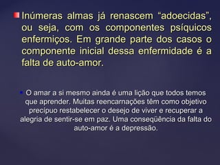  O amar a si mesmo ainda é uma lição que todos temosO amar a si mesmo ainda é uma lição que todos temos
que aprender. Muitas reencarnações têm como objetivoque aprender. Muitas reencarnações têm como objetivo
precípuo restabelecer o desejo de viver e recuperar aprecípuo restabelecer o desejo de viver e recuperar a
alegria de sentir-se em paz. Uma conseqüência da falta doalegria de sentir-se em paz. Uma conseqüência da falta do
auto-amor é a depressão.auto-amor é a depressão.
Inúmeras almas já renascem “adoecidas”,Inúmeras almas já renascem “adoecidas”,
ou seja, com os componentes psíquicosou seja, com os componentes psíquicos
enfermiços. Em grande parte dos casos oenfermiços. Em grande parte dos casos o
componente inicial dessa enfermidade é acomponente inicial dessa enfermidade é a
falta de auto-amor.falta de auto-amor.
 