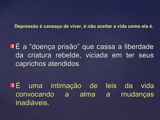  Depressão é cansaço de viver, é não aceitar a vida como ela é.Depressão é cansaço de viver, é não aceitar a vida como ela é.
É a “doença prisão” que cassa a liberdadeÉ a “doença prisão” que cassa a liberdade
da criatura rebelde, viciada em ter seusda criatura rebelde, viciada em ter seus
caprichos atendidos.caprichos atendidos.
É uma intimação de leis da vidaÉ uma intimação de leis da vida
convocando a alma a mudançasconvocando a alma a mudanças
inadiáveis.inadiáveis.
 