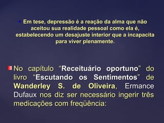  Em tese, depressão é a reação da alma que nãoEm tese, depressão é a reação da alma que não
aceitou sua realidade pessoal como ela é,aceitou sua realidade pessoal como ela é,
estabelecendo um desajuste interior que a incapacitaestabelecendo um desajuste interior que a incapacita
para viver plenamente.para viver plenamente.
No capítulo “No capítulo “Receituário oportunoReceituário oportuno” do” do
livro “livro “Escutando os SentimentosEscutando os Sentimentos” de” de
Wanderley S. de OliveiraWanderley S. de Oliveira,, ErmanceErmance
DufauxDufaux nos diz ser necessário ingerir trêsnos diz ser necessário ingerir três
medicações com freqüência:medicações com freqüência:
 