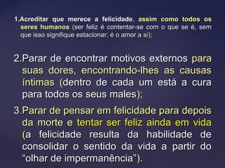 1.Acreditar que merece a felicidade1.Acreditar que merece a felicidade,, assim como todos osassim como todos os
seres humanosseres humanos ((ser feliz é contentar-se com o que se é, semser feliz é contentar-se com o que se é, sem
que isso signifique estacionar; é o amor a sique isso signifique estacionar; é o amor a si););
2.Parar de encontrar motivos externos2.Parar de encontrar motivos externos parapara
suas dores, encontrando-lhes as causassuas dores, encontrando-lhes as causas
íntimas (íntimas (dentro de cada um está a curadentro de cada um está a cura
para todos os seus malespara todos os seus males););
33..Parar de pensar em felicidade para depoisParar de pensar em felicidade para depois
da morte eda morte e tentar ser feliz ainda em vidatentar ser feliz ainda em vida
((a felicidade resulta da habilidade dea felicidade resulta da habilidade de
consolidar o sentido da vida a partir doconsolidar o sentido da vida a partir do
“olhar de impermanência”“olhar de impermanência”).).
 