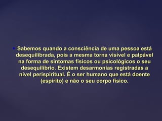  Sabemos quando a consciência de uma pessoa estáSabemos quando a consciência de uma pessoa está
desequilibrada, pois a mesma torna visível e palpáveldesequilibrada, pois a mesma torna visível e palpável
na forma de sintomas físicos ou psicológicos o seuna forma de sintomas físicos ou psicológicos o seu
desequilíbrio. Existem desarmonias registradas adesequilíbrio. Existem desarmonias registradas a
nível perispiritual. É o ser humano que está doentenível perispiritual. É o ser humano que está doente
(espírito) e não o seu corpo físico.(espírito) e não o seu corpo físico.
 