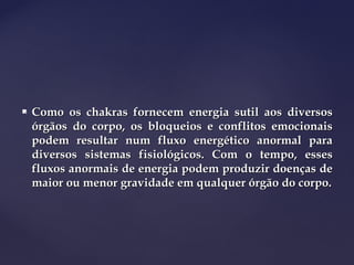  Como os chakras fornecem energia sutil aos diversosComo os chakras fornecem energia sutil aos diversos
órgãos do corpo, os bloqueios e conflitos emocionaisórgãos do corpo, os bloqueios e conflitos emocionais
podem resultar num fluxo energético anormal parapodem resultar num fluxo energético anormal para
diversos sistemas fisiológicos. Com o tempo, essesdiversos sistemas fisiológicos. Com o tempo, esses
fluxos anormais de energia podem produzir doenças defluxos anormais de energia podem produzir doenças de
maior ou menor gravidade em qualquer órgão do corpo.maior ou menor gravidade em qualquer órgão do corpo.
 