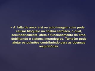  A falta de amor a si ou auto-imagem ruim podeA falta de amor a si ou auto-imagem ruim pode
causar bloqueio no chakra cardíaco, o qual,causar bloqueio no chakra cardíaco, o qual,
secundariamente, afeta o funcionamento do timo,secundariamente, afeta o funcionamento do timo,
debilitando o sistema imunológico. Também podedebilitando o sistema imunológico. Também pode
afetar os pulmões contribuindo para as doençasafetar os pulmões contribuindo para as doenças
respiratórias.respiratórias.
 