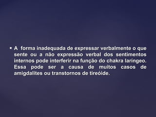  A forma inadequada de expressar verbalmente o queA forma inadequada de expressar verbalmente o que
sente ou a não expressão verbal dos sentimentossente ou a não expressão verbal dos sentimentos
internos pode interferir na função do chakra laríngeo.internos pode interferir na função do chakra laríngeo.
Essa pode ser a causa de muitos casos deEssa pode ser a causa de muitos casos de
amigdalites ou transtornos de tireóide.amigdalites ou transtornos de tireóide.
 