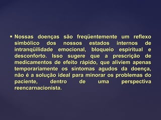  Nossas doenças são freqüentemente um reflexoNossas doenças são freqüentemente um reflexo
simbólico dos nossos estados internos desimbólico dos nossos estados internos de
intranqüilidade emocional, bloqueio espiritual eintranqüilidade emocional, bloqueio espiritual e
desconforto. Isso sugere que a prescrição dedesconforto. Isso sugere que a prescrição de
medicamentos de efeito rápido, que aliviem apenasmedicamentos de efeito rápido, que aliviem apenas
temporariamente os sintomas agudos da doença,temporariamente os sintomas agudos da doença,
não é a solução ideal para minorar os problemas donão é a solução ideal para minorar os problemas do
paciente, dentro de uma perspectivapaciente, dentro de uma perspectiva
reencarnacionista.reencarnacionista.
 
