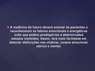  A medicina do futuro deverá ensinar os pacientes aA medicina do futuro deverá ensinar os pacientes a
reconhecerem os fatores emocionais e energéticosreconhecerem os fatores emocionais e energéticos
sutis que podem predispô-los a determinadossutis que podem predispô-los a determinados
estados mórbidos. Assim, terá mais facilidade emestados mórbidos. Assim, terá mais facilidade em
detectar disfunções nos chakras, corpos emocional,detectar disfunções nos chakras, corpos emocional,
etérico e mental.etérico e mental.
 