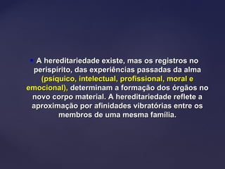  A hereditariedade existe, mas os registros noA hereditariedade existe, mas os registros no
perispírito, das experiências passadas da almaperispírito, das experiências passadas da alma
(psíquico, intelectual, profissional, moral e(psíquico, intelectual, profissional, moral e
emocional),emocional), determinam a formação dos órgãos nodeterminam a formação dos órgãos no
novo corpo material. A hereditariedade reflete anovo corpo material. A hereditariedade reflete a
aproximação por afinidades vibratórias entre osaproximação por afinidades vibratórias entre os
membros de uma mesma família.membros de uma mesma família.
 
