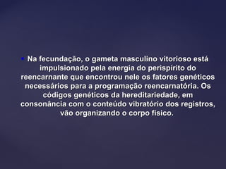  Na fecundação, o gameta masculino vitorioso estáNa fecundação, o gameta masculino vitorioso está
impulsionado pela energia do perispírito doimpulsionado pela energia do perispírito do
reencarnante que encontrou nele os fatores genéticosreencarnante que encontrou nele os fatores genéticos
necessários para a programação reencarnatória. Osnecessários para a programação reencarnatória. Os
códigos genéticos da hereditariedade, emcódigos genéticos da hereditariedade, em
consonância com o conteúdo vibratório dos registros,consonância com o conteúdo vibratório dos registros,
vão organizando o corpo físico.vão organizando o corpo físico.
 