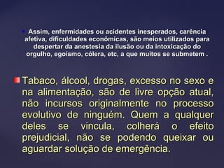  Assim, enfermidades ou acidentes inesperados, carênciaAssim, enfermidades ou acidentes inesperados, carência
afetiva, dificuldades econômicas, são meios utilizados paraafetiva, dificuldades econômicas, são meios utilizados para
despertar da anestesia da ilusão ou da intoxicação dodespertar da anestesia da ilusão ou da intoxicação do
orgulho, egoísmo, cólera, etc, a que muitos se submetem .orgulho, egoísmo, cólera, etc, a que muitos se submetem .
Tabaco, álcool, drogas, excesso no sexo eTabaco, álcool, drogas, excesso no sexo e
na alimentação, são de livre opção atual,na alimentação, são de livre opção atual,
não incursos originalmente no processonão incursos originalmente no processo
evolutivo de ninguém. Quem a qualquerevolutivo de ninguém. Quem a qualquer
deles se vincula, colherá o efeitodeles se vincula, colherá o efeito
prejudicial, não se podendo queixar ouprejudicial, não se podendo queixar ou
aguardar solução de emergência.aguardar solução de emergência.
 