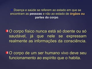  Doença e saúde se referem ao estado em que seDoença e saúde se referem ao estado em que se
encontram asencontram as pessoaspessoas e não ao estado dee não ao estado de órgãos ouórgãos ou
partes do corpopartes do corpo..
O corpo físico nunca está só doente ou sóO corpo físico nunca está só doente ou só
saudável, já que nele se expressamsaudável, já que nele se expressam
realmente as informações da consciência.realmente as informações da consciência.
O corpo de um ser humano vivo deve seuO corpo de um ser humano vivo deve seu
funcionamento ao espírito que o habita.funcionamento ao espírito que o habita.
 